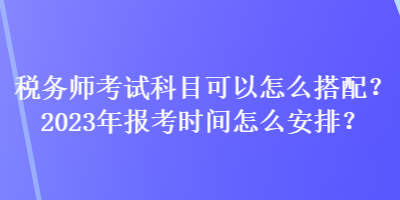 稅務師考試科目可以怎么搭配？2023年報考時間怎么安排？