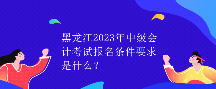 黑龍江2023年中級會計考試報名條件要求是什么？