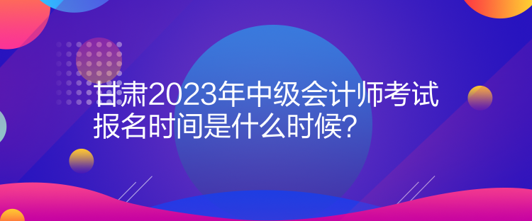 甘肅2023年中級(jí)會(huì)計(jì)師考試報(bào)名時(shí)間是什么時(shí)候？