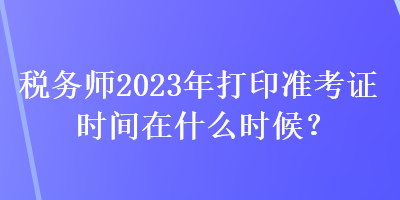 稅務師2023年打印準考證時間在什么時候？