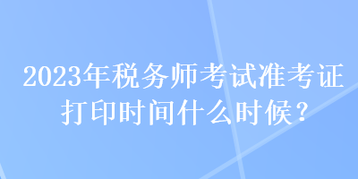 2023年稅務師考試準考證打印時間什么時候？