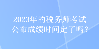 2023年的稅務(wù)師考試公布成績(jī)時(shí)間定了嗎？