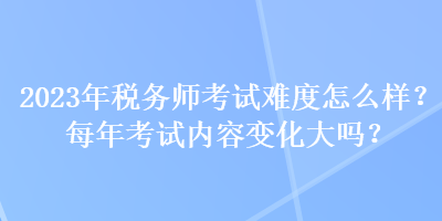 2023年稅務(wù)師考試難度怎么樣？每年考試內(nèi)容變化大嗎？