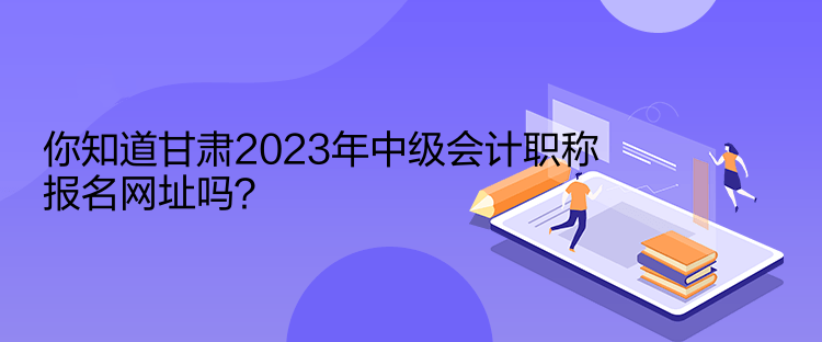 你知道甘肅2023年中級(jí)會(huì)計(jì)職稱報(bào)名網(wǎng)址嗎？