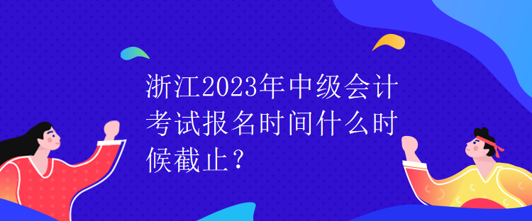 浙江2023年中級會計考試報名時間什么時候截止？