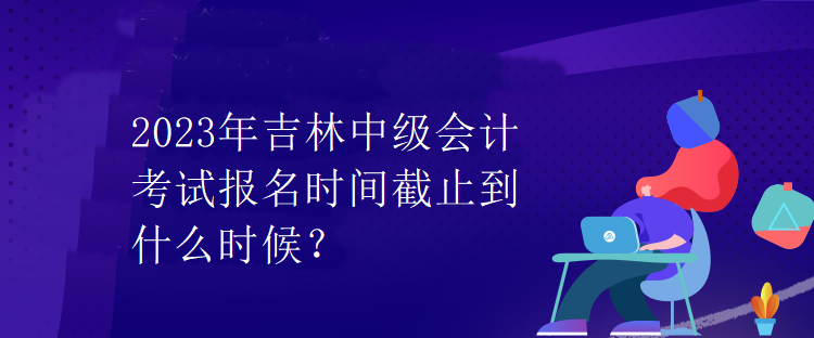 2023年吉林中級會計考試報名時間截止到什么時候？