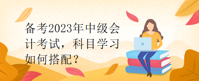 備考2023年中級會計考試，科目學(xué)習(xí)如何搭配？