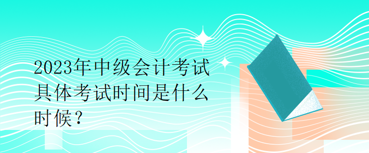 2023年中級會計(jì)考試具體考試時(shí)間是什么時(shí)候？