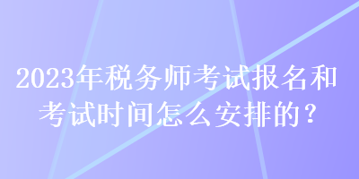 2023年稅務(wù)師考試報(bào)名和考試時(shí)間怎么安排的？