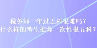 稅務(wù)師一年過五科很難嗎？什么樣的考生推薦一次性報五科？