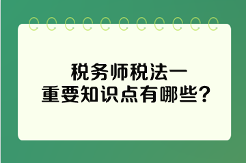 稅務(wù)師稅法一重要知識(shí)點(diǎn)有哪些？