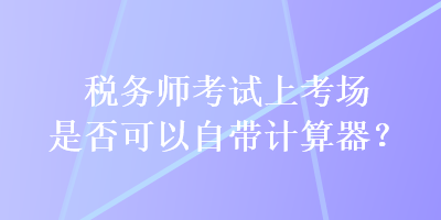 稅務(wù)師考試上考場是否可以自帶計算器？