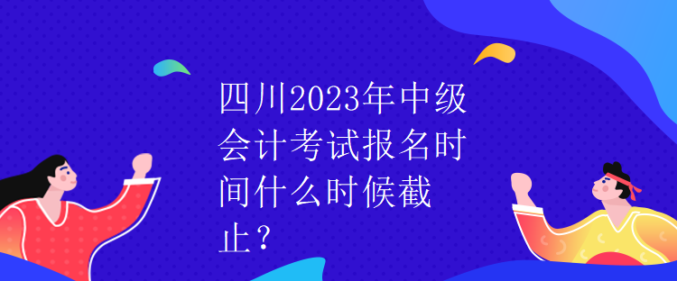 四川2023年中級會計考試報名時間什么時候截止？