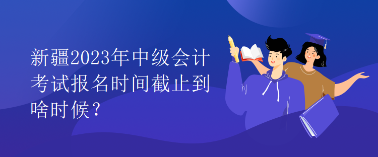 新疆2023年中級(jí)會(huì)計(jì)考試報(bào)名時(shí)間截止到啥時(shí)候？