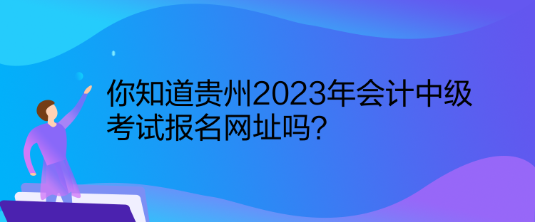 你知道貴州2023年會計中級考試報名網(wǎng)址嗎？