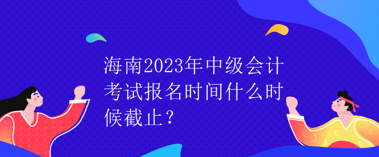 海南2023年中級(jí)會(huì)計(jì)考試報(bào)名時(shí)間什么時(shí)候截止？