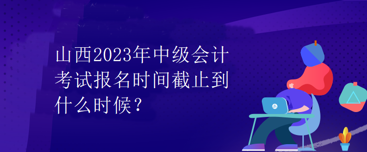 山西2023年中級會計考試報名時間截止到什么時候？