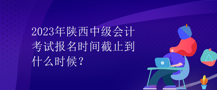 2023年陜西中級會計考試報名時間截止到什么時候？