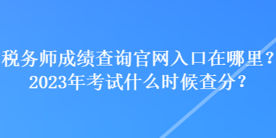 稅務師成績查詢官網(wǎng)入口在哪里？2023年考試什么時候查分？