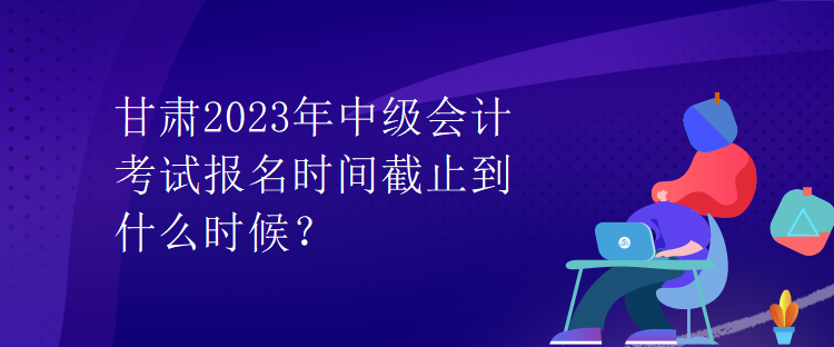 甘肅2023年中級會計考試報名時間截止到什么時候？