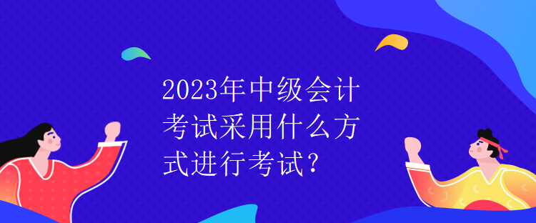 2023年中級(jí)會(huì)計(jì)考試采用什么方式進(jìn)行考試？