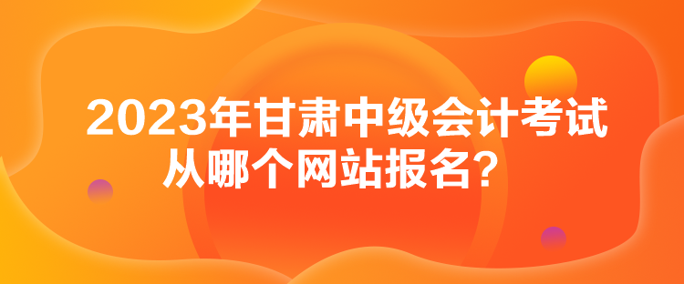 2023年甘肅中級會計考試從哪個網(wǎng)站報名？