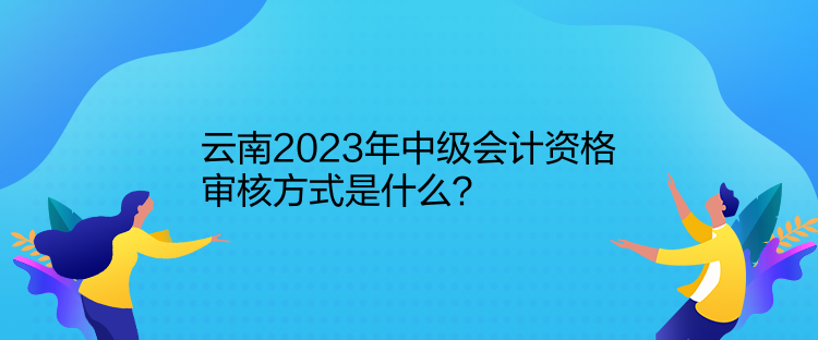 云南2023年中級會計資格審核方式是什么？