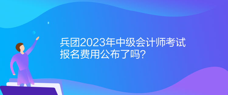 兵團2023年中級會計師考試報名費用公布了嗎？