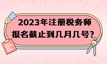 2023年注冊(cè)稅務(wù)師報(bào)名截止到幾月幾號(hào)？