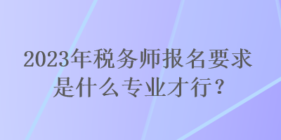 2023年稅務(wù)師報名要求是什么專業(yè)才行？