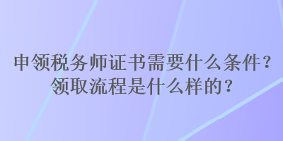 申領(lǐng)稅務師證書需要什么條件？領(lǐng)取流程是什么樣的？