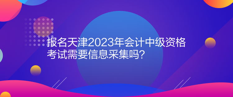 報(bào)名天津2023年會(huì)計(jì)中級(jí)資格考試需要信息采集嗎？