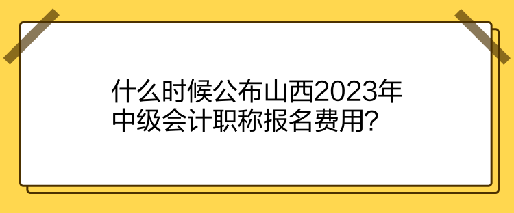 什么時(shí)候公布山西2023年中級(jí)會(huì)計(jì)職稱報(bào)名費(fèi)用？