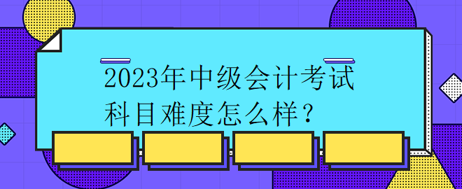 2023年中級(jí)會(huì)計(jì)考試科目難度怎么樣？