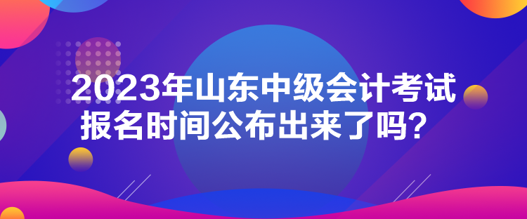 2023年山東中級(jí)會(huì)計(jì)考試報(bào)名時(shí)間公布出來(lái)了嗎？