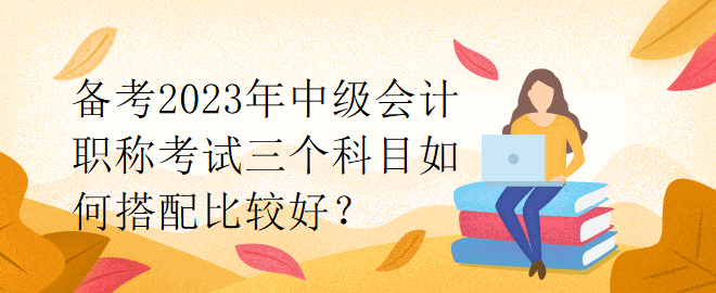 備考2023年中級(jí)會(huì)計(jì)職稱考試三個(gè)科目如何搭配比較好？