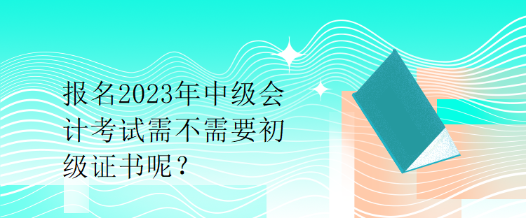 報名2023年中級會計考試需不需要初級證書呢？