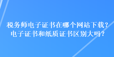 稅務(wù)師電子證書(shū)在哪個(gè)網(wǎng)站下載？電子證書(shū)和紙質(zhì)證書(shū)區(qū)別大嗎？