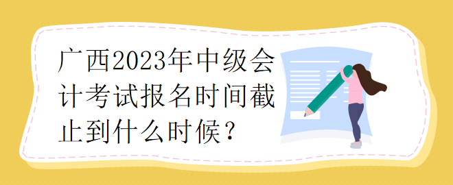 廣西2023年中級(jí)會(huì)計(jì)考試報(bào)名時(shí)間截止到什么時(shí)候？