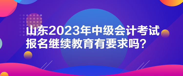 山東2023年中級(jí)會(huì)計(jì)考試報(bào)名繼續(xù)教育有要求嗎？