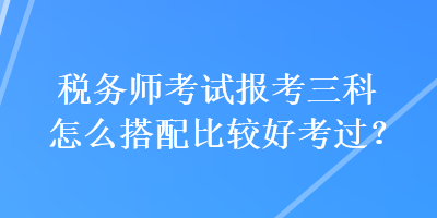 稅務師考試報考三科怎么搭配比較好考過？