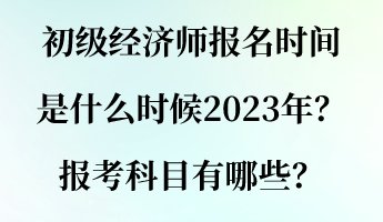 初級經(jīng)濟師報名時間是什么時候2023年？報考科目有哪些？