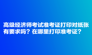 高級經(jīng)濟師考試準(zhǔn)考證打印對紙張有要求嗎？在哪里打印準(zhǔn)考證？