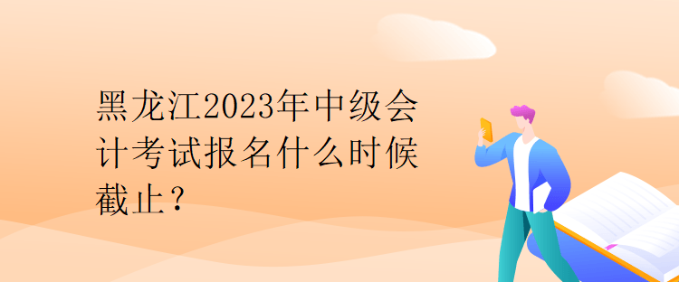 黑龍江2023年中級會計考試報名什么時候截止？