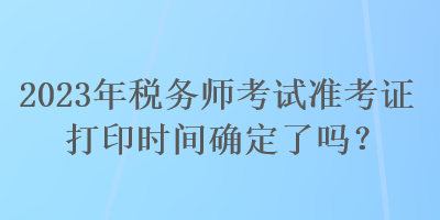 2023年稅務(wù)師考試準(zhǔn)考證打印時間確定了嗎？