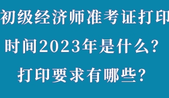 初級(jí)經(jīng)濟(jì)師準(zhǔn)考證打印時(shí)間2023年是什么？打印要求有哪些？