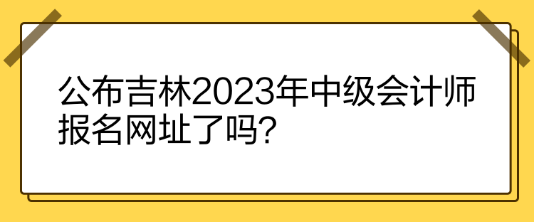 公布吉林2023年中級(jí)會(huì)計(jì)師報(bào)名網(wǎng)址了嗎？