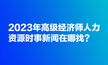 2023年高級經(jīng)濟師人力資源時事新聞在哪找？