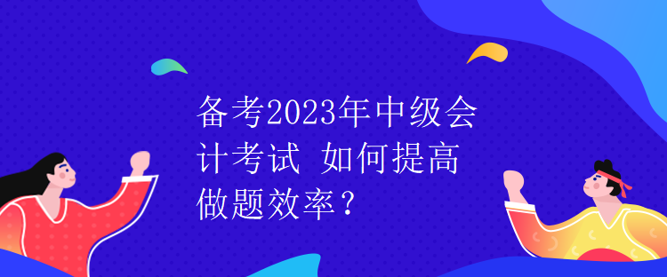 備考2023年中級(jí)會(huì)計(jì)考試 如何提高做題效率？