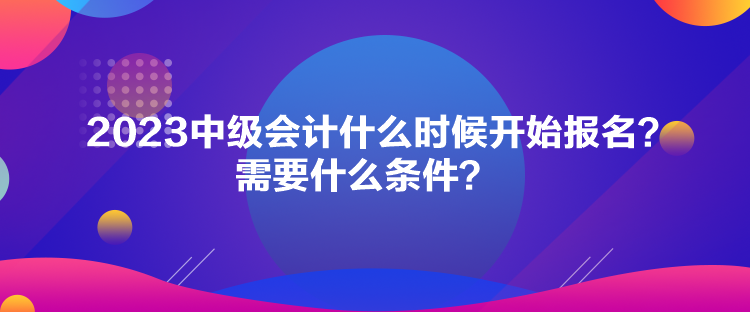 2023中級(jí)會(huì)計(jì)什么時(shí)候開始報(bào)名？需要什么條件？